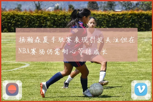 杨瀚森夏季联赛表现引发关注但在NBA赛场仍需耐心等待成长