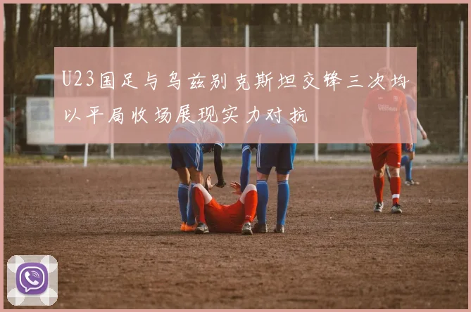 U23国足与乌兹别克斯坦交锋三次均以平局收场展现实力对抗