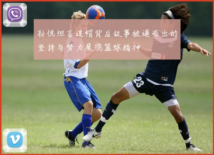 孙悦坦言追帽背后故事被逼而出的坚持与努力展现篮球精神