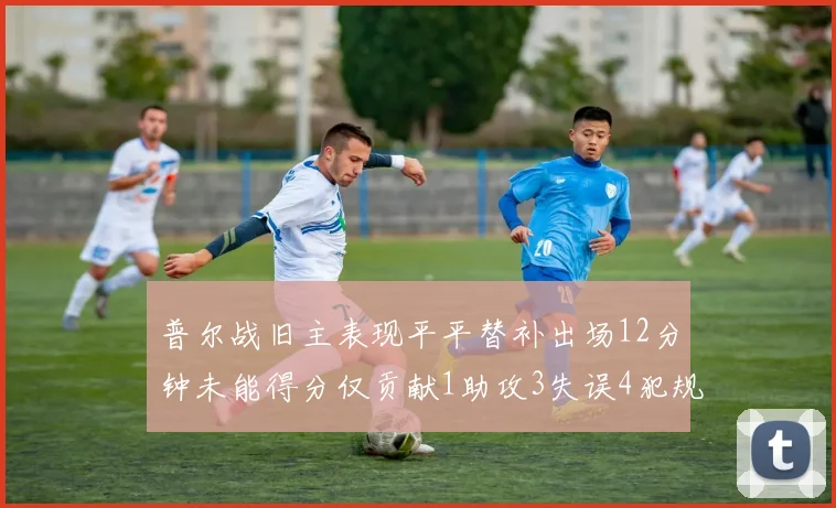 普尔战旧主表现平平替补出场12分钟未能得分仅贡献1助攻3失误4犯规