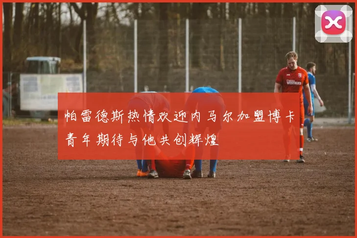 帕雷德斯热情欢迎内马尔加盟博卡青年期待与他共创辉煌