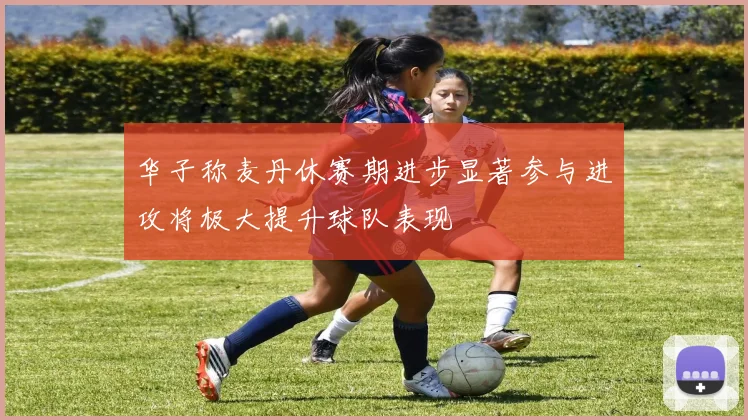 华子称麦丹休赛期进步显著参与进攻将极大提升球队表现