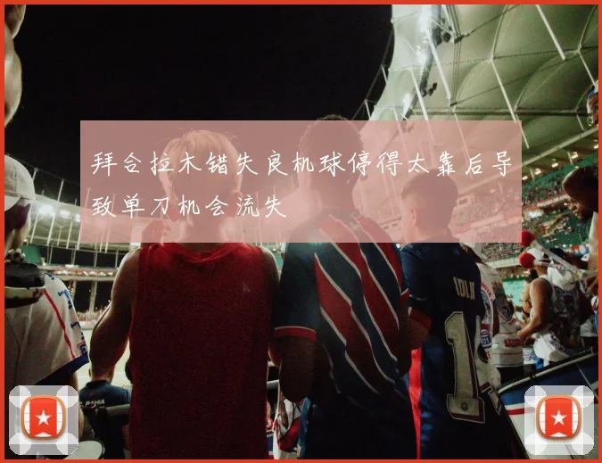 拜合拉木错失良机球停得太靠后导致单刀机会流失