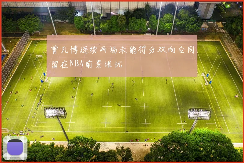 曾凡博连续两场未能得分双向合同留在NBA前景堪忧
