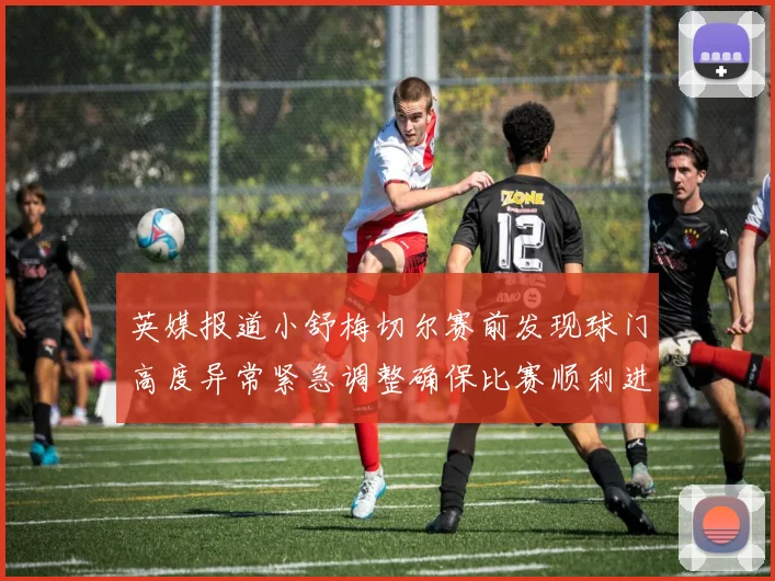 英媒报道小舒梅切尔赛前发现球门高度异常紧急调整确保比赛顺利进行