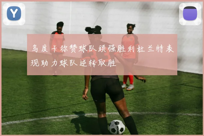 乌度卡称赞球队顽强胜利杜兰特表现助力球队逆转取胜