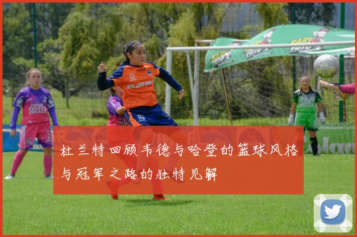 杜兰特回顾韦德与哈登的篮球风格与冠军之路的独特见解